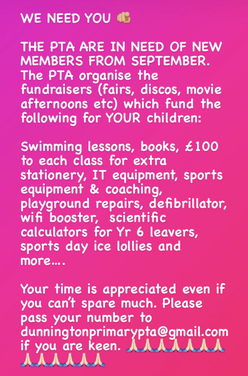We Need You! The PTA are in need of new members from September. The PTA organised fundraisers (fairs, discos, movie afternoons etc) which fund the following for YOUR children: swimming lessons, books, £100 to each class for extra stationery, IT equipment, sports equipment & coaching, playground repairs, defibrillator, wifi booster, scientific calculators for Yr 6 leavers, sports day ice lollies and more... Your time is appreciated even if you can't spare much. Please pass your number to dunningtonprimarypta@gmail.com if you are keen.